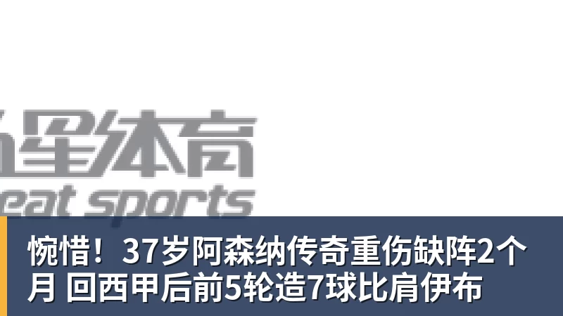 惋惜！37岁阿森纳传奇重伤缺阵2个月 回西甲后前5轮造7球比肩伊布