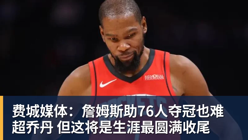 费城媒体:詹姆斯助76人夺冠也难超乔丹 但这将是生涯最圆满收尾