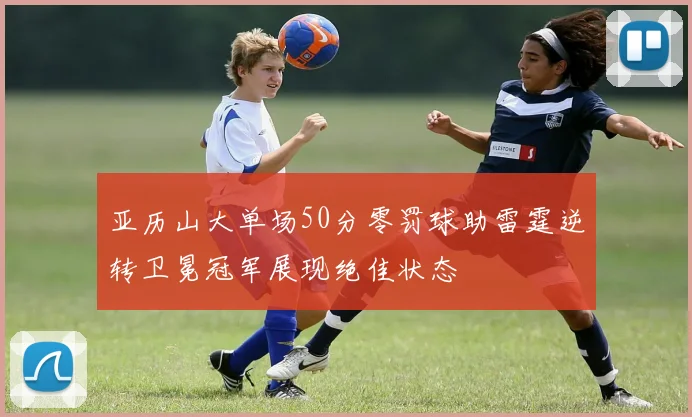 亚历山大单场50分零罚球助雷霆逆转卫冕冠军展现绝佳状态